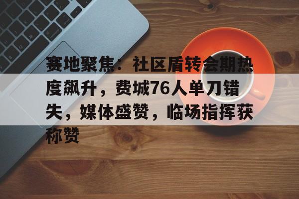 乐鱼体育平台-包含赛地聚焦：社区盾转会期热度飙升，费城76人单刀错失，媒体盛赞，临场指挥获称赞的词条-乐鱼体育平台